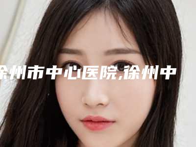 徐州市中心医院,徐州中心医院(四院)整形科凭口碑那家好呢