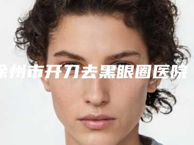 徐州市开刀去黑眼圈医院哪家口碑好(徐州市开刀去黑眼圈医院排行前十大分享)