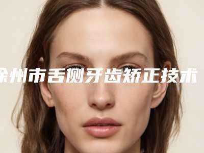 徐州市舌侧牙齿矫正技术医生在榜清单前十强哪些技术强-徐州市舌侧牙齿矫正技术口腔医生