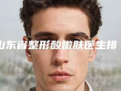 山东省整形酸嫩肤医生排名榜十强靠谱一览-朱文政医生解锁前三
