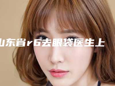 山东省r6去眼袋医生上榜清单十强实力推荐-陈振宇医生技术口碑美名扬