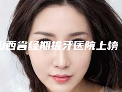山西省经期拔牙医院上榜清单哪个实力强(山西省经期拔牙口腔医院超多公立推荐)