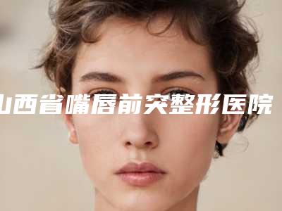 山西省嘴唇前突整形医院排名前四新鲜出炉(大同艾菲尔医疗美容稳居前三)