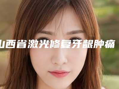 山西省激光修复牙龈肿痛医院在榜名单TOP102025收官(山西省激光修复牙龈肿痛口腔医院等口碑实力-价格表)