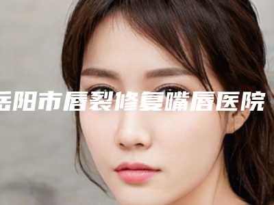 岳阳市唇裂修复嘴唇医院排行推荐盘点（岳阳市唇裂修复嘴唇整形医院）
