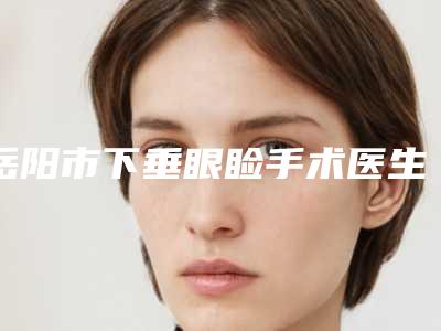 岳阳市下垂眼睑手术医生排名前十名口碑pk-岳阳市下垂眼睑手术整形医生