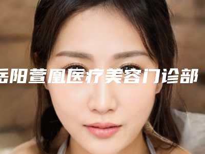 岳阳萱凰医疗美容门诊部价格价位表2025新版发布附乳晕切口隆胸手术案例