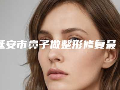 延安市鼻子做整形修复最好的医院是哪家(延安市人民医院优质之选~)