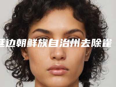 延边朝鲜族自治州去除雀斑医院口碑榜前十位榜单整合(延边朝鲜族自治州去除雀斑整形医院)