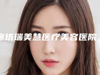 廊坊瑞美慧医疗美容医院与霸州淳美医疗美容诊所项目价格表技术怎么样