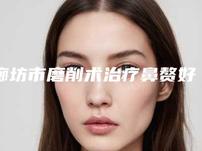 廊坊市磨削术治疗鼻赘好的医院(三河市燕郊人民医院整形美容科医生大咖口碑推荐)
