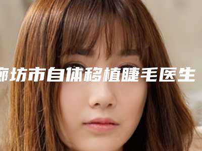 廊坊市自体移植睫毛医生排行榜有哪几个好-廊坊市自体移植睫毛整形医生