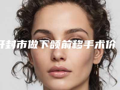开封市做下颌前移手术价位表人气出炉(做下颌前移手术均价为:41080元)