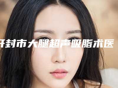 开封市大腿超声吸脂术医生排名榜八强名单更新-开封市大腿超声吸脂术医生
