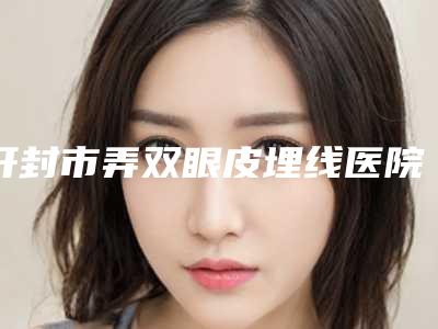 开封市弄双眼皮埋线医院哪家规模比较大-弄双眼皮埋线整形需要费用贵吗