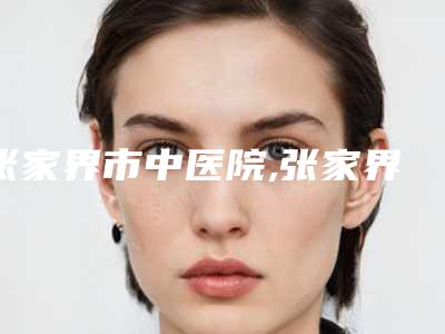 张家界市中医院,张家界唯美医疗美容技术比拼，实力一清二楚