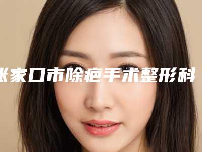 张家口市除疤手术整形科价格表收费-张家口市除疤手术均价为1025元