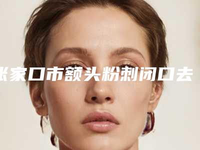 张家口市额头粉刺闭口去除医院排行榜top10强权威大盘点-张家口市额头粉刺闭口去除整形医院