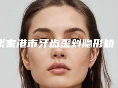 张家港市牙齿歪斜隐形矫正医生排行榜前十佳名单揭开-张家港市郑孝胥口腔医生