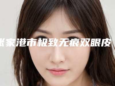 张家港市极致无痕双眼皮收费明细正规2025曝光-张家港市极致无痕双眼皮医院手术一般价格是多少呢