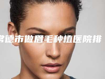 常德市做眉毛种植医院排名榜top10哪些技术强（常德市做眉毛种植整形医院）
