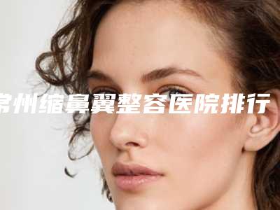 常州缩鼻翼整容医院排行榜前六家实力口碑双双在线,常州市口腔医院机构招牌效果案例公开