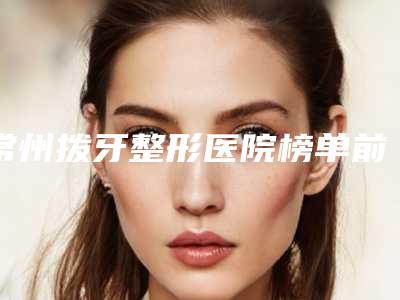 常州拨牙整形医院榜单前八,热心推荐实力上榜这五家,常州施尔美医疗美容医院内部友情价抢先看