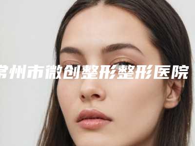 常州市微创整形整形医院(常州博仕美容整形门诊部为您的整形增添更多保障)