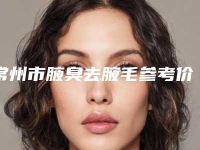常州市腋臭去腋毛参考价格-价格在13237元起
