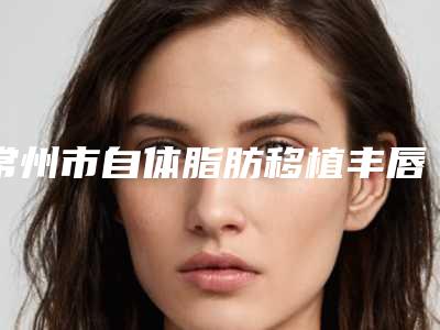 常州市自体脂肪移植丰唇术医院在榜名单各家实力全面测评（常州绘景医疗美容门诊部深受爱美人士青睐）