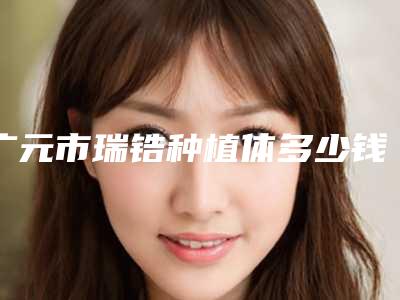 广元市瑞锆种植体多少钱-广元市瑞锆种植体医院排名榜前五热心推荐实力上榜这五个