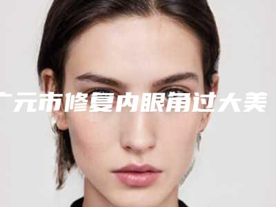 广元市修复内眼角过大美容三甲医院(广元市中心医院技术实力很不错)