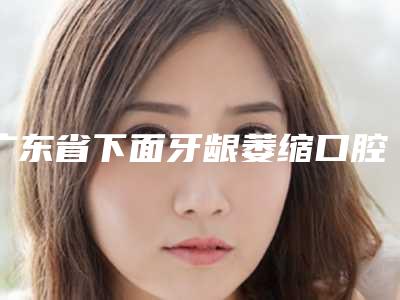 广东省下面牙龈萎缩口腔医生排名前十资深用户推荐
