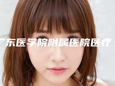 广东医学院附属医院医疗美容整形科价位表火热上线_项目信息2025更新附无创眼袋手术案例