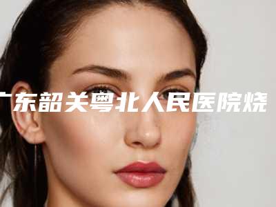 广东韶关粤北人民医院烧伤整形外科,韶关美宴臻容医学美容宝藏机构实力对比
