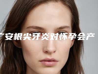 广安根尖牙炎对怀孕会产生影响吗