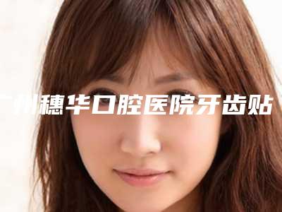 广州穗华口腔医院牙齿贴面手术费用多少和哪些因素相关