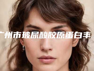 广州市玻尿酸胶原蛋白丰脸颊收费标准超全项目2025新攻略-广州市玻尿酸胶原蛋白丰脸颊价格行情