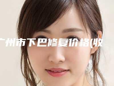 广州市下巴修复价格(收费标准)2025新编上线(下巴修复均价为:23021元)
