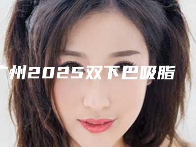 广州2025双下巴吸脂排名前十大揭秘!