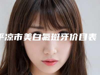 平凉市美白氟斑牙价目表2025开箱种草-平凉市美白氟斑牙价格
