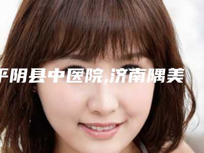 平阴县中医院,济南隅美医疗美容技术实力、口碑评价、价格表PK