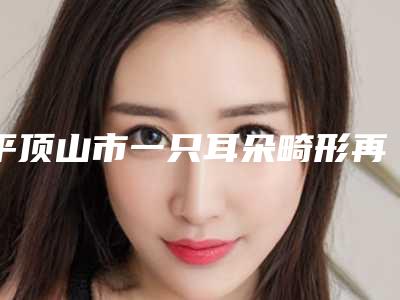 平顶山市一只耳朵畸形再造整形价格表介绍-平顶山市一只耳朵畸形再造价格需多少