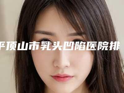 平顶山市乳头凹陷医院排行top10机构汇总(平顶山市乳头凹陷整形医院)