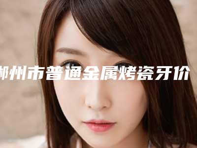 郴州市普通金属烤瓷牙价格(费用)清单展示_热门项目一览-郴州市普通金属烤瓷牙价格