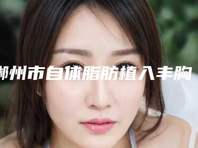 郴州市自体脂肪植入丰胸手术价格表(费用)2025全面更新(郴州市自体脂肪植入丰胸手术手术怎么做费用是多少)