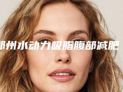 郑州水动力吸脂腹部减肥整形医院排名(水动力吸脂医院哪里好)
