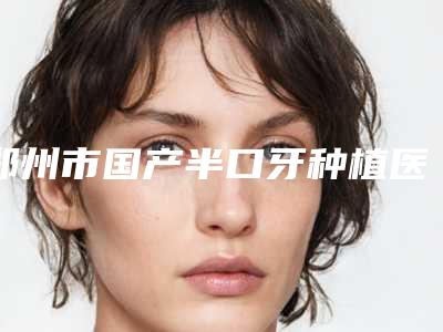 郑州市国产半口牙种植医生在榜名单前十强有哪些医-郑州市国产半口牙种植口腔医生