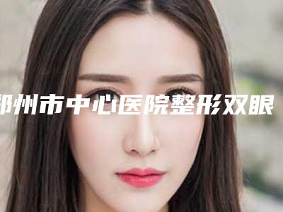 郑州市中心医院整形双眼皮费用?具体案例分析