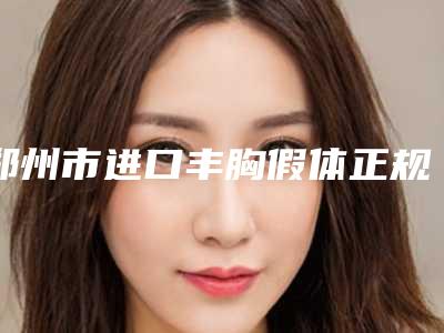 郑州市进口丰胸假体正规医院-郑州市进口丰胸假体医院排名年度更新